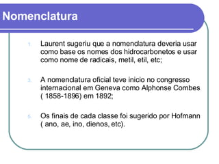 Nomenclatura Laurent sugeriu que a nomenclatura deveria usar como base os nomes dos hidrocarbonetos e usar como nome de radicais, metil, etil, etc; A nomenclatura oficial teve inicio no congresso internacional em Geneva como Alphonse Combes ( 1858-1896) em 1892; Os finais de cada classe foi sugerido por Hofmann ( ano, ae, ino, dienos, etc). 