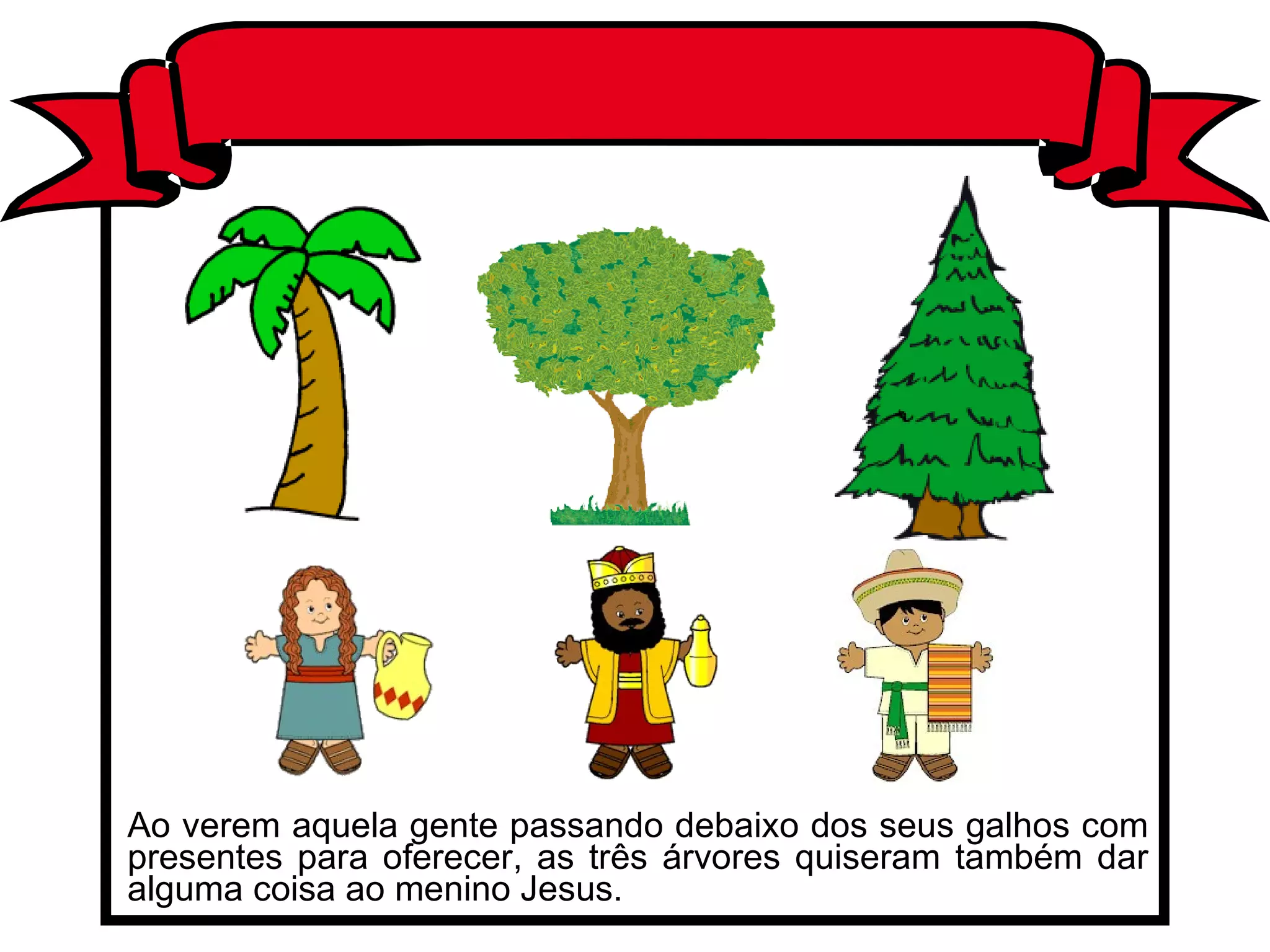 Ao verem aquela gente passando debaixo dos seus galhos com presentes para oferecer, as três árvores quiseram também dar alguma coisa ao menino Jesus.  