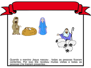 Quando o menino Jesus nasceu , todas as pessoas ficaram contentes. Por isso Ele recebeu muitas visitas e todas as pessoas Lhe traziam presentes… 