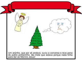 Um anjinho, que por ali andava, ouviu a conversa e teve pena do pobre pinheirinho, tão triste que estava porque nada tinha para dar ao Menino Jesus! 