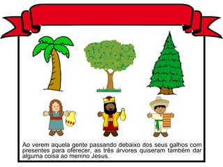Ao verem aquela gente passando debaixo dos seus galhos com presentes para oferecer, as três árvores quiseram também dar alguma coisa ao menino Jesus.  