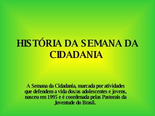 HISTÓRIA DA SEMANA DA CIDADANIA   A Semana da Cidadania, marcada por atividades que defendem a vida dos/as adolescentes e jovens, nasceu em 1995 e é coordenada pelas Pastorais da Juventude do Brasil.  