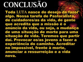 CONCLUSÃO Toda  LUTA  nasce do desejo de fazer algo. Nossa tarefa de Pastoralista, de cuidadores/as da vida, de gente que acredita que a missão é o anúncio da vida, ou seja, a mudança de uma situação de morte para uma situação de vida. Teremos que partir daí. Provocar os/as jovens a fazer a experiência do caminho. Acreditar no impossível, frente à morte, anunciar a ressurreição e a vida nova.  