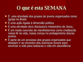 O que é esta SEMANA É  uma atividade dos grupos de jovens organizados como Igreja no Brasil. É uma ação ligada à dimensão política  É uma atividade do/a discípulo/a missionário de Jesus.  É um modo concreto de manifestarmos como cristãos/ãs nossa fé na vida, nossa crença no protagonismo dos/as jovens.  É parte de um processo dos grupos organizados que desejam ir ao encontro dos outros/as jovens para anunciar a vida para todos/as e vida em abundância  