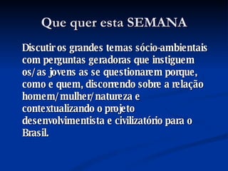 Que quer esta SEMANA Discutir os grandes temas sócio-ambientais com perguntas geradoras que instiguem os/as jovens as se questionarem porque, como e quem, discorrendo sobre a relação homem/mulher/natureza e contextualizando o projeto desenvolvimentista e civilizatório para o Brasil.  