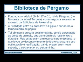 Biblioteca de Pérgamo Fundada por  Atalo I (241-197 a.C.), rei de Pérgamo (no Noroeste da actual Turquia), como resposta ao enorme sucesso da Biblioteca de Alexandria. A rivalidade entre as duas leva o Egipto a cortar-lhe o fornecimento de papiro. Tal obrigou à procura de alternativas, sendo apreciadas as peles de animais, que até eram mais resistentes e duráveis. Mas estas eram um recurso caro e escasso, o que levou ao desenvolvimento de tecnologia para a sua optimização e reutilização, dando origem a um novo suporte, o  pergamene , ou pergaminho.  