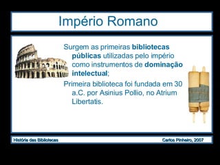 Império Romano  Surgem as primeiras  bibliotecas públicas  utilizadas pelo império como instrumentos de  dominação intelectual ; Primeira biblioteca foi fundada em 30 a.C. por Asinius Pollio, no Atrium Libertatis. 