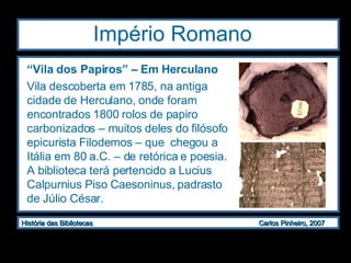 Império Romano  “ Vila dos Papiros” – Em Herculano Vila descoberta em 1785, na antiga cidade de Herculano, onde foram encontrados 1800 rolos de papiro carbonizados – muitos deles do filósofo epicurista Filodemos – que  chegou a Itália em 80 a.C. – de retórica e poesia. A biblioteca terá pertencido a Lucius Calpurnius Piso Caesoninus, padrasto de Júlio César. 