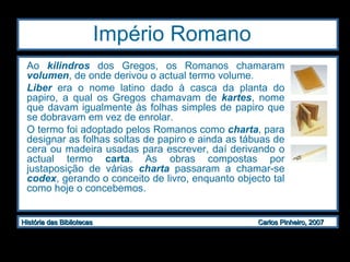 Império Romano  Ao  kilindros  dos Gregos, os Romanos chamaram  volumen , de onde derivou o actual termo volume.  Liber  era o nome latino dado à casca da planta do papiro, a qual os Gregos chamavam de  kartes , nome que davam igualmente às folhas simples de papiro que se dobravam em vez de enrolar.  O termo foi adoptado pelos Romanos como  charta , para designar as folhas soltas de papiro e ainda as tábuas de cera ou madeira usadas para escrever, daí derivando o actual termo  carta . As obras compostas por justaposição de várias  charta  passaram a chamar-se  codex , gerando o conceito de livro, enquanto objecto tal como hoje o concebemos.  