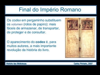 Final do Império Romano Os  codex  em pergaminho substituem os  volumen  (rolos de papiro): mais fáceis de armazenar, de transportar, de proteger e de consultar. O aparecimento do  codex  é, para muitos autores, a mais importante revolução da história do livro.   