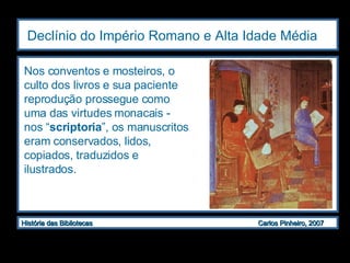 Declínio do Império Romano e Alta Idade Média   Nos conventos e mosteiros, o culto dos livros e sua paciente reprodução prossegue como uma das virtudes monacais -  nos “ scriptoria ”, os manuscritos eram conservados, lidos, copiados, traduzidos e ilustrados. 