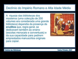 Declínio do Império Romano e Alta Idade Média   A  riqueza das bibliotecas dos mosteiros (uma colecção de 200 volumes era considerada uma grande biblioteca) dependia da presença de  eruditos  que, regra geral, se dedicavam também ao ensino (escolas monacais e conventuais) e da sua capacidade para pedirem emprestados manuscritos originais para copiar.  
