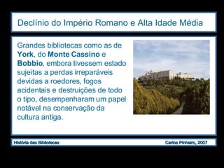 Declínio do Império Romano e Alta Idade Média   Grandes bibliotecas como as de  York , do  Monte Cassino  e  Bobbio , embora tivessem estado sujeitas a perdas irreparáveis devidas a roedores, fogos acidentais e destruições de todo o tipo, desempenharam um papel notável na conservação da cultura antiga. 