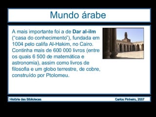 Mundo árabe A mais importante foi a de  Dar al-ilm  (“casa do conhecimento”), fundada em 1004 pelo califa Al-Hakim, no Cairo. Continha mais de 600 000 livros (entre os quais 6 500 de matemática e astronomia), assim como livros de filosofia e um globo terrestre, de cobre, construído por Ptolomeu.  