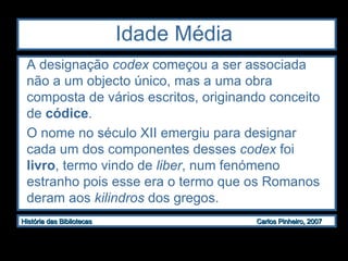 Idade Média A designação  codex  começou a ser associada não a um objecto único, mas a uma obra composta de vários escritos, originando conceito de  códice .  O nome no século XII emergiu para designar cada um dos componentes desses  codex  foi  livro , termo vindo de  liber , num fenómeno estranho pois esse era o termo que os Romanos deram aos  kilindros  dos gregos. 
