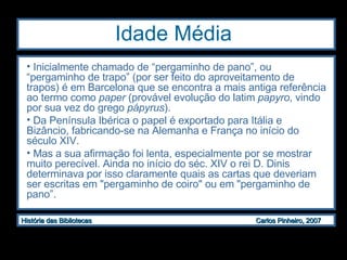 Idade Média Inicialmente chamado de “pergaminho de pano”, ou “pergaminho de trapo” (por ser feito do aproveitamento de trapos) é em Barcelona que se encontra a mais antiga referência ao termo como  paper  (provável evolução do latim  papyro , vindo por sua vez do grego  pápyrus ).  Da Península Ibérica o papel é exportado para Itália e Bizâncio, fabricando-se na Alemanha e França no início do século XIV.  Mas a sua afirmação foi lenta, especialmente por se mostrar muito perecível. Ainda no início do séc. XIV o rei D. Dinis determinava por isso claramente quais as cartas que deveriam ser escritas em "pergaminho de coiro" ou em "pergaminho de pano”.  