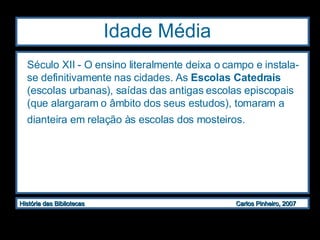 Idade Média  Século XII - O ensino literalmente deixa o campo e instala-se definitivamente nas cidades. As  Escolas Catedrais  (escolas urbanas), saídas das antigas escolas episcopais (que alargaram o âmbito dos seus estudos), tomaram a dianteira em relação às escolas dos mosteiros.   