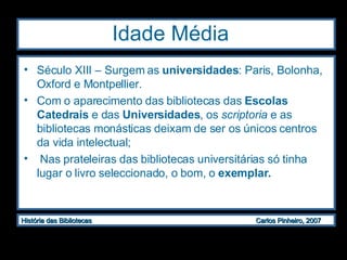 Idade Média  Século XIII – Surgem as  universidades : Paris, Bolonha, Oxford e Montpellier. Com o aparecimento das bibliotecas das  Escolas Catedrais  e das  Universidades , os  scriptoria  e as bibliotecas monásticas deixam de ser os únicos centros da vida intelectual; Nas prateleiras das bibliotecas universitárias só tinha lugar o livro seleccionado, o bom, o  exemplar. 