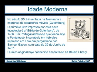 Idade Moderna  No século XV é inventada na Alemanha a imprensa de caracteres móveis (Gutemberg) O primeiro livro impresso por esta nova tecnologia é a “Bíblia de Gutenberg”, de 1456. Em Portugal admite-se que tenha sido o Pentateuco, incunábulo em hebraico impresso em Faro em pergaminho por Samuel Gacon, com data de 30 de Junho de 1487. O único original hoje conhecido encontra-se na British Library. 