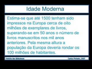 Idade Moderna  Estima-se que até 1500 tenham sido impressos na Europa cerca de oito milhões de exemplares de livros, superando-se em 50 anos o número de livros manuscritos nos mil anos anteriores. Pela mesma altura a população da Europa deveria rondar os 100 milhões de habitantes.  