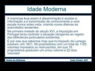 Idade Moderna  A imprensa leva assim à disseminação e acesso à informação e à transmissão de conhecimento a uma escala nunca antes vista, criando novas dilemas às autoridades existentes.  Na primeira metade do século XVI, a Inquisição em Portugal tenta controlar a situação obrigando ao registo das bibliotecas particulares existentes.  É por isso que sabemos hoje que no bispado de Lamego existiam, em 1621, 99 proprietários com um total de 1125 volumes impressos ou manuscritos, em que 15 proprietários possuíam um único volume e 22 dois volumes! 