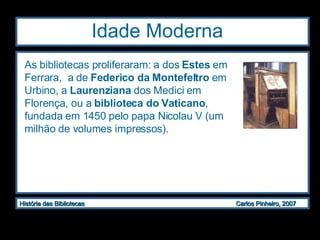 Idade Moderna  As bibliotecas proliferaram: a dos  Estes  em Ferrara,  a de  Federico da Montefeltro  em Urbino, a  Laurenziana  dos Medici em Florença, ou a  biblioteca do Vaticano , fundada em 1450 pelo papa Nicolau V (um milhão de volumes impressos). 