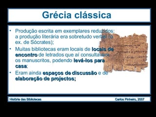 Grécia clássica   Produção escrita em exemplares reduzidos: a produção literária era sobretudo verbal (o ex. de Sócrates);  Muitas bibliotecas eram locais de  locais de encontro  de letrados que aí consultavam os manuscritos, podendo  levá-los para casa ; Eram ainda  espaços de discussão  e de  elaboração de projectos;  