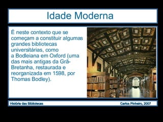 Idade Moderna  É neste contexto que se começam a constituir algumas grandes bibliotecas universitárias, como a Bodleiana em Oxford (uma das mais antigas da Grã-Bretanha, restaurada e reorganizada em 1598, por Thomas Bodley).  