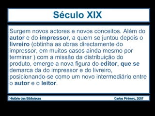 Século XIX Surgem novos actores e novos conceitos. Além do  autor  e do  impressor , a quem se juntou depois o  livreiro  (obtinha as obras directamente do impressor, em muitos casos ainda mesmo por terminar ) com a missão da distribuição do produto, emerge a  nova figura do  editor, que se  demarca da do impressor e do livreiro, posicionando-se como um novo intermediário entre o  autor  e o  leitor .  
