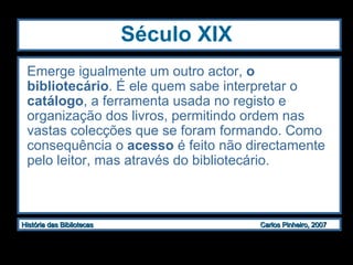 Século XIX Emerge igualmente um outro actor,  o bibliotecário . É ele quem sabe interpretar o  catálogo , a ferramenta usada no registo e organização dos livros, permitindo ordem nas vastas colecções que se foram formando. Como consequência o  acesso  é feito não directamente pelo leitor, mas através do bibliotecário.   