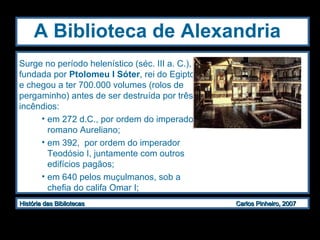 A Biblioteca de Alexandria   Surge no período helenístico (séc. III a. C.), fundada por  Ptolomeu I Sóter , rei do Egipto, e chegou a ter 700.000 volumes (rolos de pergaminho) antes de ser destruída por três incêndios: em 272 d.C., por ordem do imperador romano Aureliano;  em 392,  por ordem do imperador Teodósio I, juntamente com outros edifícios pagãos; em 640 pelos muçulmanos, sob a chefia do califa Omar I; 