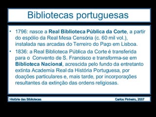 Bibliotecas portuguesas 1796: nasce a  Real Biblioteca Pública da Corte , a partir do espólio da Real Mesa Censória (c. 60 mil vol.), instalada nas arcadas do Terreiro do Paço em Lisboa. 1836: a Real Biblioteca Pública da Corte é transferida para o  Convento de S. Francisco e transforma-se em  Biblioteca Nacional , acrescida pelo fundo da entretanto extinta Academia Real da História Portuguesa, por doações particulares e, mais tarde, por incorporações resultantes da extinção das ordens religiosas. 