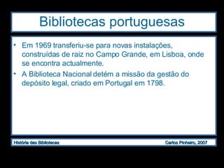 Bibliotecas portuguesas Em 1969 transferiu-se para novas instalações, construídas de raiz no Campo Grande, em Lisboa, onde se encontra actualmente.  A Biblioteca Nacional detém a missão da gestão do depósito legal, criado em Portugal em 1798. 