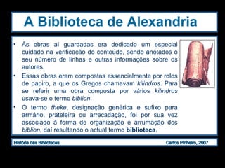 A Biblioteca de Alexandria   Às obras aí guardadas era dedicado um especial cuidado na verificação do conteúdo, sendo anotados o seu número de linhas e outras informações sobre os autores.  Essas obras eram compostas essencialmente por rolos de papiro, a que os Gregos chamavam  kilindros . Para se referir uma obra composta por vários  kilindros  usava-se o termo  biblion .  O termo  theke , designação genérica e sufixo para armário, prateleira ou arrecadação, foi por sua vez associado à forma de organização e arrumação dos  biblion , daí resultando o actual termo  biblioteca . 
