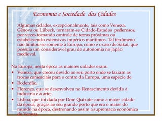 Economia e Sociedade  das Cidades Algumas cidades, excepcionalmente, tais como Veneza, Gênova ou Lübeck, tornaram-se Cidade-Estados  poderosos, por vezes tomando controle de terras próximas ou estabelecendo extensivos impérios marítimos. Tal fenômeno não limitou-se somente à Europa, como é o caso de Sakai, que possuía um considerável grau de autonomia no Japão medieval.  Na Europa, nesta época as maiores cidades eram:  Veneza, que creceu devido ao seu porto onde se faziam as trocas comerciais para o centro da Europa, uma espécie de  Roderdão,  Florença, que se desenvolveu no Renascimento devido à indústria e à arte; Lisboa, que foi dada por Dom Quixote como a maior cidade da época, graças ao seu grande porto que era o maior do mundo na época, destronando assim a supremacia econômica de Veneza. 