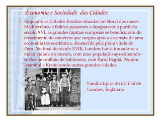 Economia e Sociedade  das Cidades Enquanto as Cidades-Estados situadas no litoral dos mares Mediterrâneo e Báltico passaram a desaparecer a partir do século XVI, as grandes capitais européias se beneficiaram do crescimento do comércio que surgira após a ascensão de uma economia trans-atlântica, abastecida pela prata vinda do Peru. No final do século XVIII, Londres havia tornado-se a maior cidade do mundo, com uma população aproximando-se dos um milhão de habitantes, com Paris, Bagdá, Pequim, Istambul e Kyoto sendo outras grandes cidades. Família típica do  Est End  de Londres, Inglaterra 