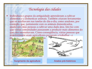 Tecnologia das cidades Indivíduos e grupos da antiguidade aprenderam a cultivar alimentos e a domesticar animais. Também criaram ferramentas que os auxiliavam nas tarefas do dia-a-dia, como aradores, por exemplo, que, juntamente com os animais domesticados, ajudavam estas pessoas a cultivar uma dada área. Isto fez com que várias comunidades passassem a produzir mais alimentos do que eles necessitavam. Como conseqüência, várias pessoas que anteriormente eram agricultores passaram a trabalhar - e especializar-se - em outras áreas. Arados pré-históricos   Surgimento da agricultura   