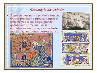 Tecnologia das cidades Algumas passaram a produzir roupas.  Outros passaram a produzir armas e ferramentas, o que exigia grande quantidade de metais. Por ser encontrados em minas, a extração de metais traziam  outras pessoas para a trabalhar ali. 