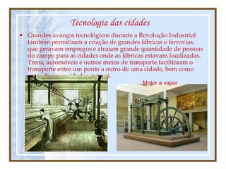 Tecnologia das cidades Grandes avanços tecnológicos durante a Revolução Industrial também permitiram a criação de grandes fábricas e ferrovias, que geravam empregos e atraíam grande quantidade de pessoas do campo para as cidades onde as fábricas estavam localizadas. Trens, automóveis e outros meios de transporte facilitaram o transporte entre um ponto a outro de uma cidade, bem como entre diversas cidades entre si. Motor a vapor 