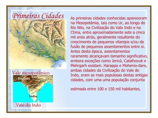 Primeiras Cidades As primeiras cidades conhecidas apareceram na Mesopotâmia, tais como Ur, ao longo do Rio Nilo, na Civilização do Valo Indo e na China, entre aproximadamente sete a cinco mil anos atrás, geralmente resultante do crescimento de pequenos vilarejos e/ou da fusão de pequenos assentamentos entre si. Antes desta época, assentamentos raramente alcançavam tamanho significativo, embora exceções como Jericó, Catalhovuk e Mehrgarh existam. Harappa e Mohenio-daro, ambas cidades da Civilização do Vale do Indo, eram as mais populosas destas antigas cidades, com uma uma população conjunta estimada entre 100 e 150 mil habitantes.   Vale mesopotâmico Vale do Indo 