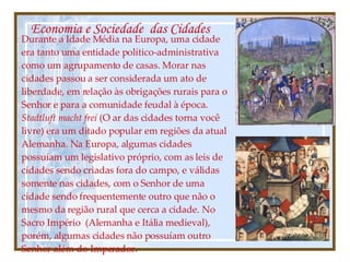 Economia e Sociedade  das Cidades Durante a Idade Média na Europa, uma cidade era tanto uma entidade político-administrativa como um agrupamento de casas. Morar nas cidades passou a ser considerada um ato de liberdade, em relação às obrigações rurais para o Senhor e para a comunidade feudal à época.  Stadtluft macht frei  (O ar das cidades torna você livre) era um ditado popular em regiões da atual Alemanha. Na Europa, algumas cidades possuíam um legislativo próprio, com as leis de cidades sendo criadas fora do campo, e válidas somente nas cidades, com o Senhor de uma cidade sendo frequentemente outro que não o mesmo da região rural que cerca a cidade. No Sacro Império  (Alemanha e Itália medieval), porém, algumas cidades não possuíam outro Senhor além do Imperador. 