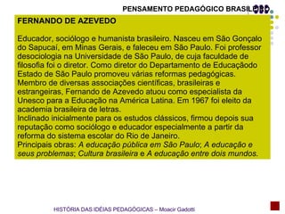 PENSAMENTO PEDAGÓGICO BRASILEIRO FERNANDO DE AZEVEDO Educador, sociólogo e humanista brasileiro. Nasceu em São Gonçalo do Sapucaí, em Minas Gerais, e faleceu em São Paulo. Foi professor desociologia na Universidade de São Paulo, de cuja faculdade de filosofia foi o diretor. Como diretor do Departamento de Educaçãodo Estado de São Paulo promoveu várias reformas pedagógicas. Membro de diversas associações científicas, brasileiras e estrangeiras, Fernando de Azevedo atuou como especialista da Unesco para a Educação na América Latina. Em 1967 foi eleito da academia brasileira de letras. Inclinado inicialmente para os estudos clássicos, firmou depois sua reputação como sociólogo e educador especialmente a partir da reforma do sistema escolar do Rio de Janeiro. Principais obras:  A educação pública em São Paulo ;  A educação e seus problemas ;  Cultura brasileira  e  A educação entre dois mundos. HISTÓRIA DAS IDÉIAS PEDAGÓGICAS – Moacir Gadotti 