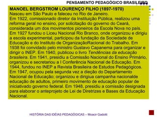 PENSAMENTO PEDAGÓGICO BRASILEIRO MANOEL BERGSTROM LOURENÇO FILHO (1897-1970) Nasceu em São Paulo e faleceu no Rio de Janeiro.  Em 1922, comissionado diretor da Instituição Pública, realizou uma reforma geral no ensino, por solicitação do governo do Ceará, considerada um dos movimentos pioneiros da Escola Nova no país. Em 1927 fundou o Liceu Nacional Rio Branco, onde organizou e dirigiu a escola experimental, participou da fundação da Sociedade de Educação e do Instituto de OrganizaçãoRacional do Trabalho. Em 1938 foi convidado pelo ministro Gustavo Capanema para organizar e dirigir o INEP. Em 1940, publicou o livro  Tendências da educação brasileira . Em 1941, presidiu a Comissão Nacional do Ensino Primário, organizou e secretariou a I Conferência Nacional de Educação. Em 1944, fundou no INEP a Revista Brasileira de Estudos Pedagógicos. Em 1947, ocupou pela segunda vez a dieção do Departamento Nacional de Educação; organizou e dirigiua campanha nacionalde educação de adultos, primeiro movimento de educação popular de iniciativado governo federal. Em 1948, presidiu a comissão designada para elaborar o anteprojeto de Lei de Diretrizes e Bases da Educação Nacional. HISTÓRIA DAS IDÉIAS PEDAGÓGICAS – Moacir Gadotti 