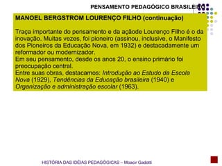 PENSAMENTO PEDAGÓGICO BRASILEIRO MANOEL BERGSTROM LOURENÇO FILHO (continuação) Traça importante do pensamento e da açãode Lourenço Filho é o da inovação. Muitas vezes, foi pioneiro (assinou, inclusive, o Manifesto dos Pioneiros da Educação Nova, em 1932) e destacadamente um reformador ou modernizador. Em seu pensamento, desde os anos 20, o ensino primário foi preocupação central. Entre suas obras, destacamos:  Introdução ao Estudo da Escola Nova  (1929),  Tendências da Educação brasileira  (1940) e  Organização e administração escolar  (1963). HISTÓRIA DAS IDÉIAS PEDAGÓGICAS – Moacir Gadotti 