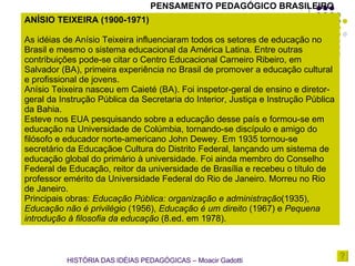 PENSAMENTO PEDAGÓGICO BRASILEIRO ANÍSIO TEIXEIRA (1900-1971)  As idéias de Anísio Teixeira influenciaram todos os setores de educação no Brasil e mesmo o sistema educacional da América Latina. Entre outras contribuições pode-se citar o Centro Educacional Carneiro Ribeiro, em Salvador (BA), primeira experiência no Brasil de promover a educação cultural e profissional de jovens. Anísio Teixeira nasceu em Caieté (BA). Foi inspetor-geral de ensino e diretor-geral da Instrução Pública da Secretaria do Interior, Justiça e Instrução Pública da Bahia. Esteve nos EUA pesquisando sobre a educação desse país e formou-se em educação na Universidade de Colúmbia, tornando-se discípulo e amigo do filósofo e educador norte-americano John Dewey. Em 1935 tornou-se secretário da Educaçãoe Cultura do Distrito Federal, lançando um sistema de educação global do primário à universidade. Foi ainda membro do Conselho Federal de Educação, reitor da universidade de Brasília e recebeu o título de professor emérito da Universidade Federal do Rio de Janeiro. Morreu no Rio de Janeiro. Principais obras:  Educação Pública: organização e administração (1935),  Educação não é privilégio  (1956),  Educação é um direito  (1967) e  Pequena introdução à filosofia da educação  (8.ed. em 1978).  HISTÓRIA DAS IDÉIAS PEDAGÓGICAS – Moacir Gadotti 