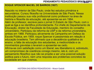 PENSAMENTO PEDAGÓGICO BRASILEIRO ROQUE SPENCER MACIEL DE BARROS (1927) Nascido no interior de São Paulo, onde fez estudos primários e secundários. Cursou filosofia na Universidade de São Paulo. Nessa instituição passou sua vida profissional como professor na área de história e filosofia da educação, até aposentar-se em 1984. Além de professor, escreve para o jornal  O Estado de São Paulo , com o qual se liga e se identifica profundamente. Foi chefe do Departamento de Educação, diretor da Faculdade de Educação, membro do conselho universitário. Participou da reforma da USP e da reforma universitária, ambas em 1968. Participou ativamente da Campanha em Defesa da Escola Pública, em 1959. roque Spencer é pessismista em relação à educação brasileira. Tem afirmado que a decadência qualitativa do ensino, a falta de educação dos estudantes, a mediocridade e os movimentos grevistas o levaram a aposentar-se cedo. Afirma-se com satisfação como um liberal; seu liberalismo é, sobretudo, um compromisso de coerência consigo mesmo, isto é, com um pensamento filosófico que não se propõe a ser uma possível solução política para o futuro, nem uma resposta aos problemas concretos da sociedade em que vivemos.  HISTÓRIA DAS IDÉIAS PEDAGÓGICAS – Moacir Gadotti 