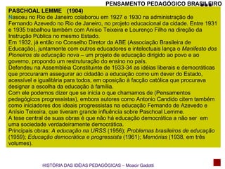 PENSAMENTO PEDAGÓGICO BRASILEIRO PASCHOAL LEMME N asceu no Rio de Janeiro colaborou em 1927 e 1930 na administração de Fernando Azevedo no Rio de Janeiro, no projeto educacional da cidade. Entre 1931 e 1935 trabalhou também com Anísio Teixeira e Lourenço Filho na direção da Instrução Pública no mesmo Estado. Em 1932, já então no Conselho Diretor da ABE (Associação Brasileira de Educação), juntamente com outros educadores e intelectuais lança o  Manifesto dos Pioneiros da educação nova  – um projeto de educação dirigido ao povo e ao governo, propondo um restruturação do ensino no país. Defendeu na Assembléia Constituinte de 1933-34 as idéias liberais e democráticas que procuraram assegurar ao cidadão a educação como um dever do Estado, acessível e igualitária para todos, em oposição à facção católica que procurava designar a escolha da educação à família. Com ele podemos dizer que se inicia o que chamamos de (Pensamentos pedagógicos progressistas), embora autores como Antonio Candido citem também como iniciadores dos ideais progressistas na educação Fernando de Azevedo e Anísio Teixeira, que tiveram grande influência sobre Paschoal Lemme. A tese central de suas obras é que não há educação democrática a não ser  em uma sociedade verdadeiramente democrática. Principais obras:  A educação na URSS  (1956);  Problemas brasileiros de educação  (1959);  Educação democrática e progressista  (1961);  Memórias  (1938, em três volumes). (1904) HISTÓRIA DAS IDÉIAS PEDAGÓGICAS – Moacir Gadotti 