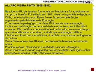 PENSAMENTO PEDAGÓGICO BRASILEIRO ÁLVARO VIEIRA PINTO (1909-1987): N ascido no Rio de Janeiro, formou-se em Medicina e foi autodidata no campo da filosofia. Foi exilado em 1964. viveu no Iugoslávia e depois no Chile, onde trabalhou com Paulo Freire, fazendo conferências organizadas pelo Ministério da Educação. O pensamento pedagógico de Vieira Pinto supõe que a educação implica na modificação de personalidade e é por isso que é tão difícil aprender. Ela modifica a personalidade do educador, ao mesmo tempo que vai modificando a do aluno, e ainda que a educação reflita a totalidade cultural que a condiciona, é também um processo autogerador de cultura. Vieira Pinto morreu aos 78 anos, deixando uma herança de inúmeras obras. Principais obras:  Consciência e realidade nacional ;  Ideologia e desenvolvimeto nacional ;  A questão da Universidade ;  Sete lições sobre educação de adultos  (1982);  Ciência e existência . HISTÓRIA DAS IDÉIAS PEDAGÓGICAS – Moacir Gadotti 