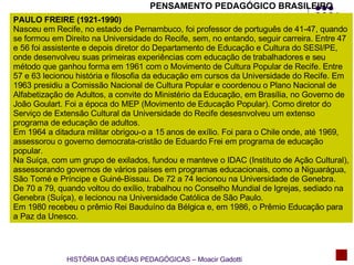 PENSAMENTO PEDAGÓGICO BRASILEIRO PAULO FREIRE (1921-1990) Nasceu em Recife, no estado de Pernambuco, foi professor de português de 41-47, quando se formou em Direito na Universidade do Recife, sem, no entando, seguir carreira. Entre 47 e 56 foi assistente e depois diretor do Departamento de Educação e Cultura do SESI/PE, onde desenvolveu suas primeiras experiências com educação de trabalhadores e seu método que ganhou forma em 1961 com o Movimento de Cultura Popular de Recife. Entre 57 e 63 lecionou história e filosofia da educação em cursos da Universidade do Recife. Em 1963 presidiu a Comissão Nacional de Cultura Popular e coordenou o Plano Nacional de Alfabetização de Adultos, a convite do Ministério da Educação, em Brasília, no Governo de João Goulart. Foi a época do MEP (Movimento de Educação Popular). Como diretor do Serviço de Extensão Cultural da Universidade do Recife desesnvolveu um extenso programa de educação de adultos.  Em 1964 a ditadura militar obrigou-o a 15 anos de exílio. Foi para o Chile onde, até 1969, assessorou o governo democrata-cristão de Eduardo Frei em programa de educação popular. Na Suíça, com um grupo de exilados, fundou e manteve o IDAC (Instituto de Ação Cultural), assessorando governos de vários países em programas educacionais, como a Niguarágua, São Tomé e Príncipe e Guiné-Bissau. De 72 a 74 lecionou na Universidade de Genebra. De 70 a 79, quando voltou do exílio, trabalhou no Conselho Mundial de Igrejas, sediado na Genebra (Suíça), e lecionou na Universidade Católica de São Paulo. Em 1980 recebeu o prêmio Rei Bauduíno da Bélgica e, em 1986, o Prêmio Educação para a Paz da Unesco. HISTÓRIA DAS IDÉIAS PEDAGÓGICAS – Moacir Gadotti 