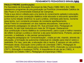 PENSAMENTO PEDAGÓGICO BRASILEIRO PAULO FREIRE (continuação) Foi Secretário de Educação Municipal de São Paulo (1989-1991). Em 1998, assessorou programas de pós-graduação na Pontíficia Universidade Católica de São Paulo e na Universidade Estadual de Campinas. Toda a sua obra é voltada para uma teoria do conecimento apliada à educação, sustentada por uma concepção dialética onde educador e educando aprendem juntos numa relação dinâmica na qual a prática, orientada pela teoria, reorienta essa teoria, num constante processo de constante aperfeiçamento. Paulo Freire foi considerado um dos maiores educadores, marcando o pensamento pedagógico do século XX. Sua principal obra,  Pedagogia do Oprimido,  foi até hoje traduzida em mais de 18 línguas. Destacamos: Sua contribuição à teoria dialética do conhecimento, para a qual a melhor maneira de refletir é pensar a prática e retornar a ela para transformá-la. Portanto, pensar o concreto, a realidade, e não pensar pensamentos; A categoria pedagógica da “conscientização”, criada por ele, visando, através da educação, a formação da autonomia intelectual do cidadão para intervir sobre a realidade. Por isso, para ele, a educação não é neutra. É sempre um ato político. Principais obras:  Educação como prática da Liberdade  (1967),  Pedagogia do Oprimido  (1970),  Ação cultural para a liberdade  (1975),  Extensão ou comunicação  (1971),  Educação e mudança  (1979),  A Importância do ato de ler  (1983),  A Educação na Cidade  (1991),  Pedagogia da Esperança  (1992). HISTÓRIA DAS IDÉIAS PEDAGÓGICAS – Moacir Gadotti 